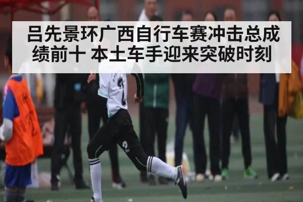 吕先景环广西自行车赛冲击总成绩前十 本土车手迎来突破时刻
